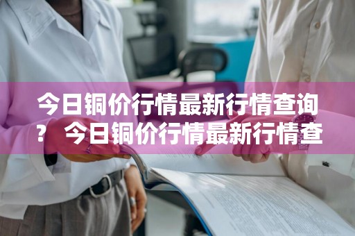 今日铜价行情最新行情查询？ 今日铜价行情最新行情查询