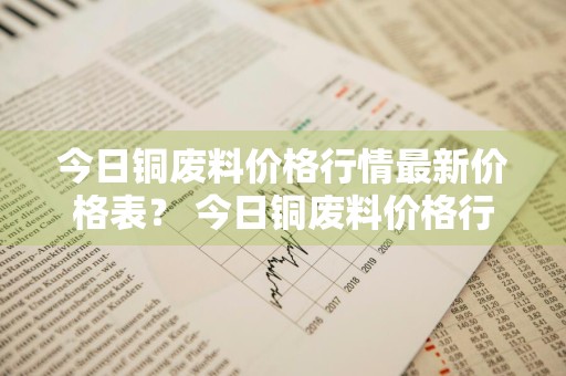 今日铜废料价格行情最新价格表？ 今日铜废料价格行情最新价格表图片