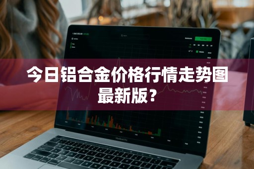 今日铝合金价格行情走势图最新版？