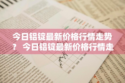 今日铝锭最新价格行情走势？ 今日铝锭最新价格行情走势图