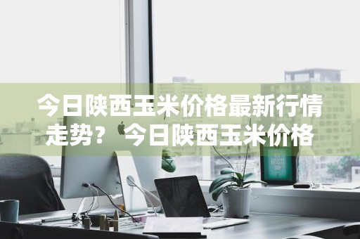 今日陕西玉米价格最新行情走势？ 今日陕西玉米价格最新行情走势图