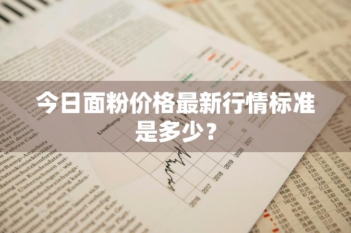 今日面粉价格最新行情标准是多少？
