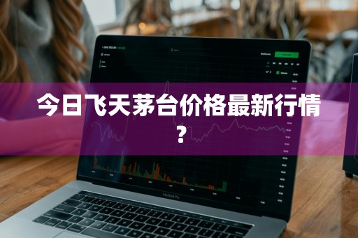 今日飞天茅台价格最新行情?