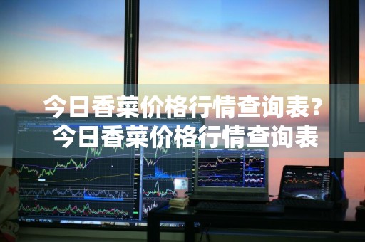 今日香菜价格行情查询表？ 今日香菜价格行情查询表最新