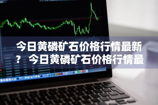 今日黄磷矿石价格行情最新？ 今日黄磷矿石价格行情最新消息