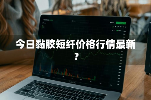 今日黏胶短纤价格行情最新？