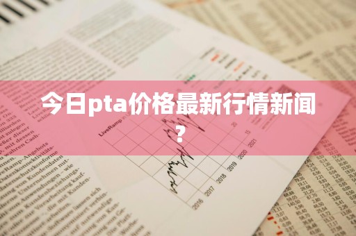 今日pta价格最新行情新闻？