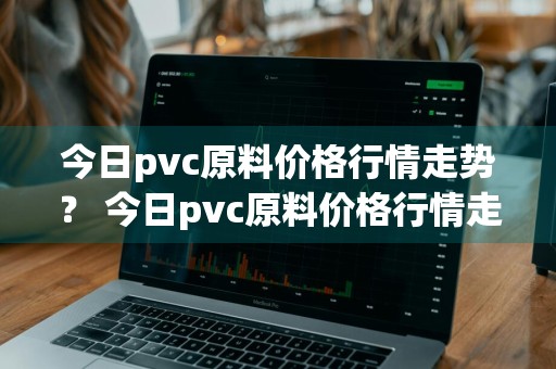 今日pvc原料价格行情走势？ 今日pvc原料价格行情走势图