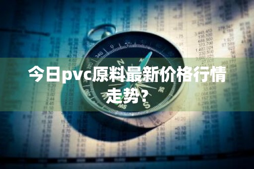 今日pvc原料最新价格行情走势?