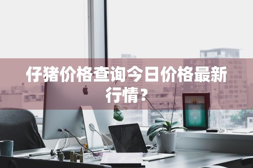 仔猪价格查询今日价格最新行情？