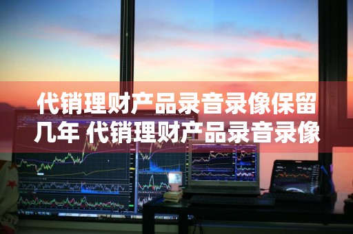 代销理财产品录音录像保留几年 代销理财产品录音录像需保留至产品到期后多少年