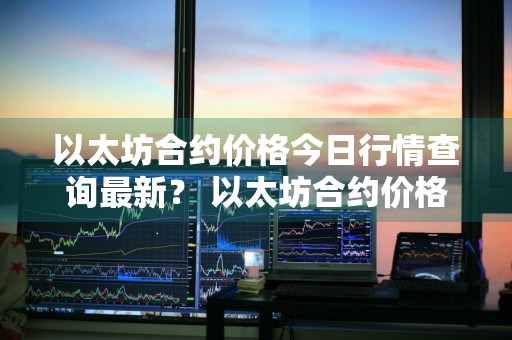 以太坊合约价格今日行情查询最新？ 以太坊合约价格今日行情查询最新消息