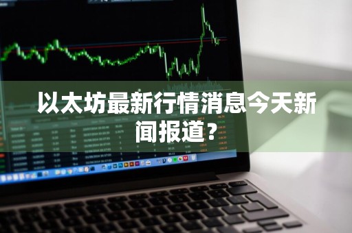 以太坊最新行情消息今天新闻报道？
