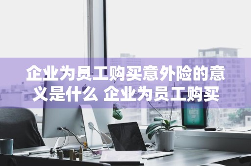 企业为员工购买意外险的意义是什么 企业为员工购买意外险的意义是什么呢