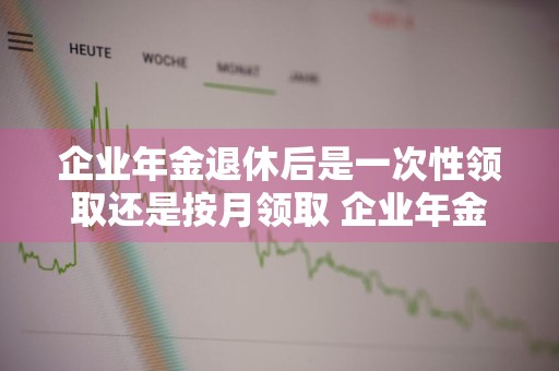 企业年金退休后是一次性领取还是按月领取 企业年金退休后是一次性领取还是按月领取好