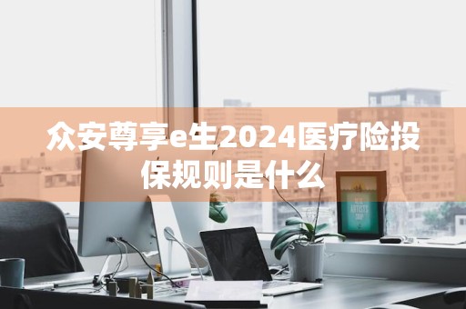众安尊享e生2024医疗险投保规则是什么