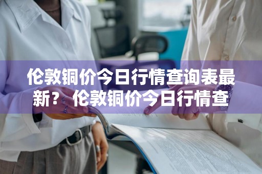 伦敦铜价今日行情查询表最新？ 伦敦铜价今日行情查询表最新消息