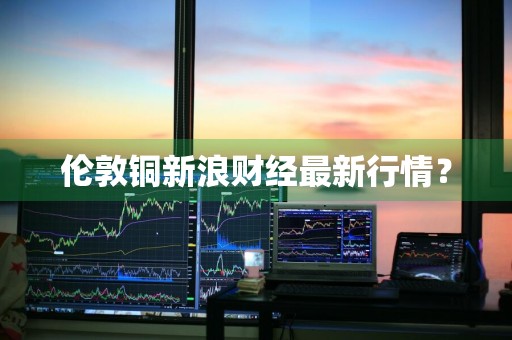 伦敦铜新浪财经最新行情？