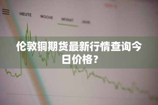 伦敦铜期货最新行情查询今日价格？