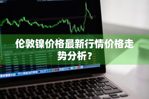 伦敦镍价格最新行情价格走势分析？