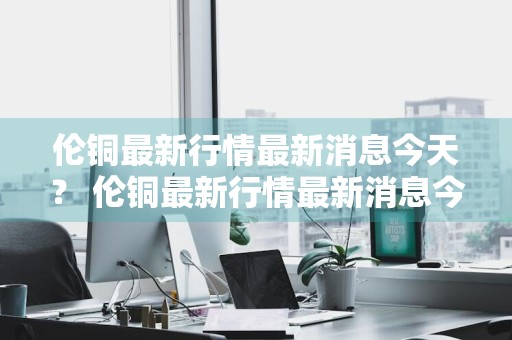 伦铜最新行情最新消息今天？ 伦铜最新行情最新消息今天新闻