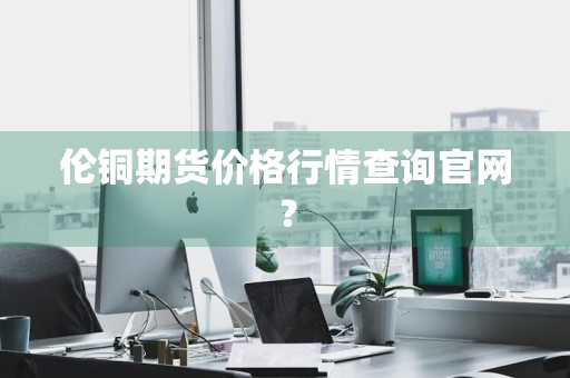 伦铜期货价格行情查询官网？
