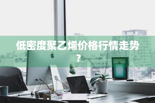 低密度聚乙烯价格行情走势？