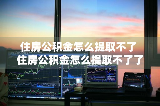 住房公积金怎么提取不了 住房公积金怎么提取不了了