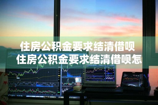 住房公积金要求结清借呗 住房公积金要求结清借呗怎么办