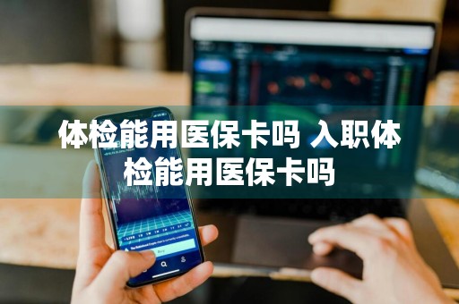 体检能用医保卡吗 入职体检能用医保卡吗