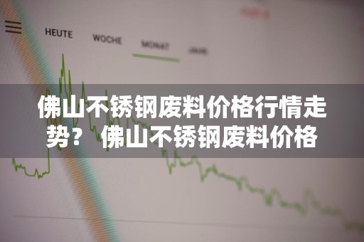 佛山不锈钢废料价格行情走势？ 佛山不锈钢废料价格行情走势最新