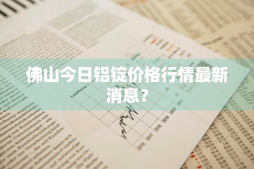 佛山今日铝锭价格行情最新消息？