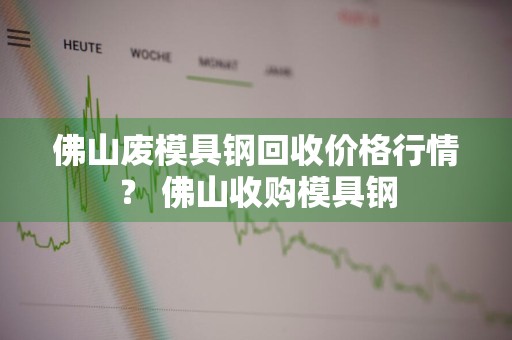 佛山废模具钢回收价格行情？ 佛山收购模具钢