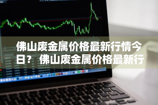 佛山废金属价格最新行情今日？ 佛山废金属价格最新行情今日