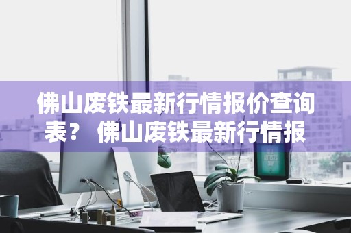 佛山废铁最新行情报价查询表？ 佛山废铁最新行情报价查询表格