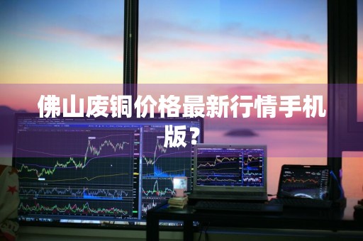 佛山废铜价格最新行情手机版？