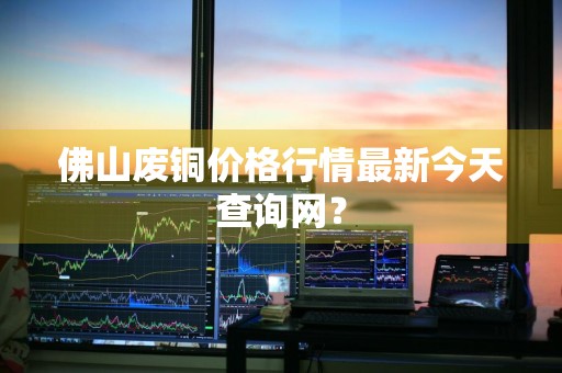 佛山废铜价格行情最新今天查询网？