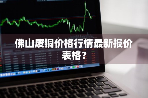 佛山废铜价格行情最新报价表格？
