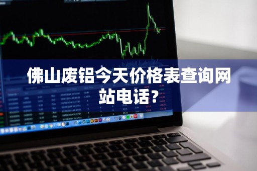 佛山废铝今天价格表查询网站电话？