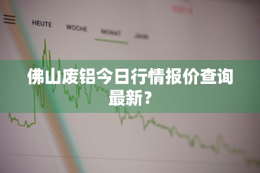 佛山废铝今日行情报价查询最新？