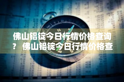 佛山铝锭今日行情价格查询？ 佛山铝锭今日行情价格查询最新