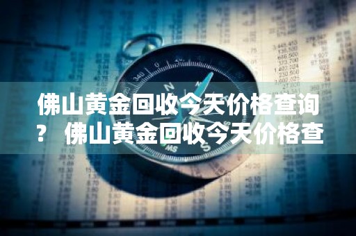 佛山黄金回收今天价格查询？ 佛山黄金回收今天价格查询表