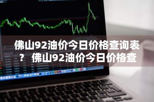 佛山92油价今日价格查询表？ 佛山92油价今日价格查询表最新