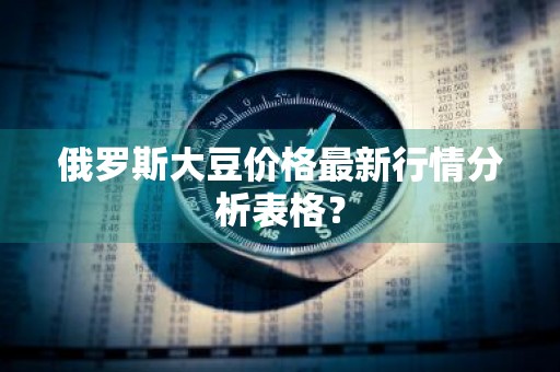 俄罗斯大豆价格最新行情分析表格？