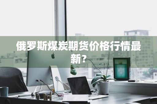 俄罗斯煤炭期货价格行情最新？