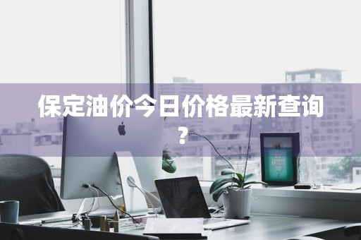 保定油价今日价格最新查询？