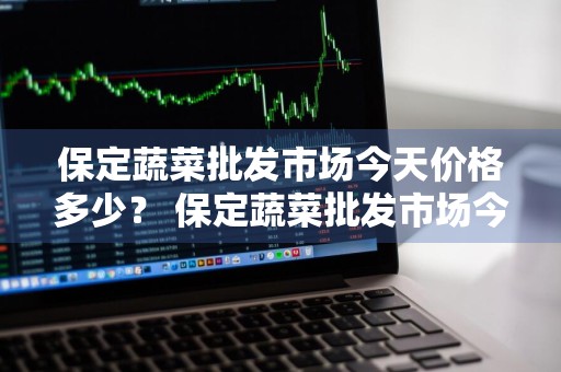 保定蔬菜批发市场今天价格多少？ 保定蔬菜批发市场今天价格多少钱一斤