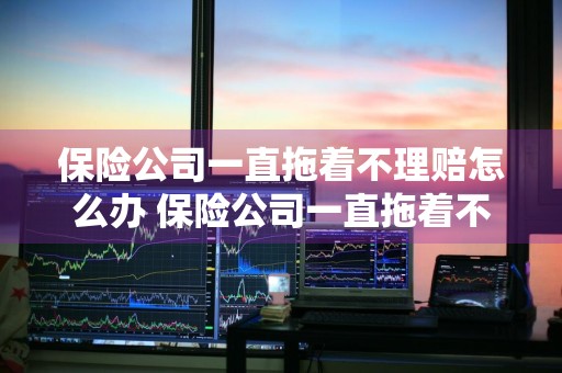 保险公司一直拖着不理赔怎么办 保险公司一直拖着不理赔怎么办?
