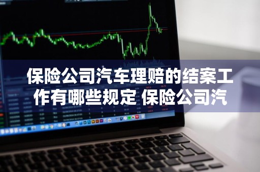 保险公司汽车理赔的结案工作有哪些规定 保险公司汽车理赔的结案工作有哪些规定?