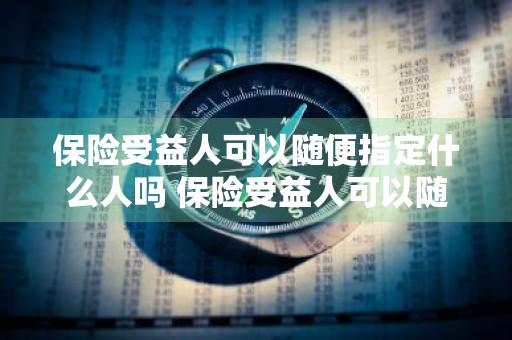 保险受益人可以随便指定什么人吗 保险受益人可以随便指定什么人吗知乎